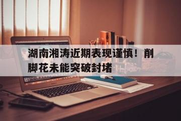 开云体育app-包含湖南湘涛近期表现谨慎！削脚花未能突破封堵的词条