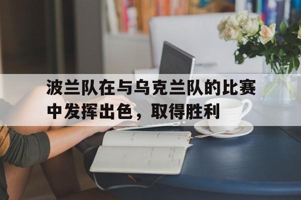 开云APP-波兰队在与乌克兰队的比赛中发挥出色，取得胜利的简单介绍