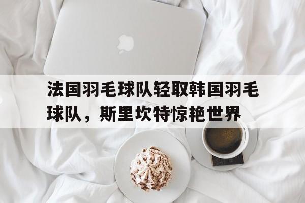 开云官网-法国羽毛球队轻取韩国羽毛球队,斯里坎特惊艳世界的简单介绍