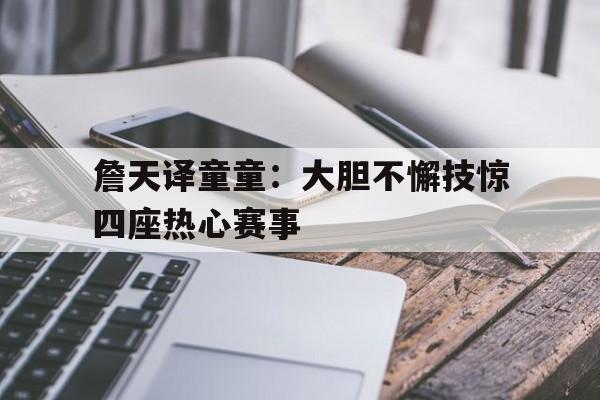 开云APP-詹天译童童：大胆不懈技惊四座热心赛事